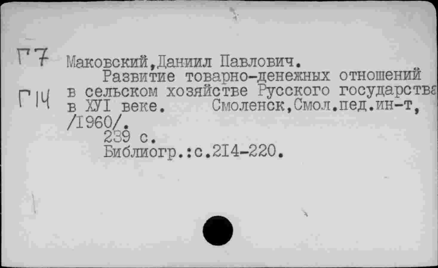 ﻿Г7 Маковский,Даниил Павлович.
Развитие товарно-денежных отношений Р||/ в сельском хозяйстве Русского государств '14 в ХУІ веке. Смоленск,Смол.пед.ин-т, /I960/.
239 с.
Библиогр.: с.214-220.